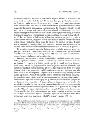114						 IVAN RODRÍGUEZ PASCUAL
estimamos de escaso provecho el dedicarnos, después de otros, a la búsqueda de
unas fronteras harto señaladas ya”. No se trata de negar que la infancia, como
tal fenómeno social, carezca de un lugar en el tiempo o en el espacio o que éstos
sean desconocidos, pero desde el mismo momento en que hemos insistido en la
necesidad de admitir que depende en gran manera del contorno cultural y social
en el que se encuentra, sería muestra de gran arrojo y de igual insensatez pretender
encorsetar el problema dentro de unos límites cronológicos precisos y, al mismo
tiempo, pretender que ésta fuera una acotación válida a modo de “universal cul-
tural”. De esta forma, se indicarán aquellas características que pueden ayudar a
identificar la infancia, otorgando a esta identificación la seña de la flexibilidad
como primer y más importante rasgo del mismo. Así mismo, vaya por delante
que si no existiera un conjunto de características comunes no tendría sentido su
estudio como objeto diferenciado dentro del estudio de la sociedad en general.
	 En principio, antes de acometer la tarea antes señalada, conviene concretar
por qué en diferentes momentos de esta reflexión he manifestado que la infancia
constituye un objeto de estudio “disperso” o “difuso”, y en cierta medida “aban-
donado”, dentro del campo de la sociología.
	 Disperso, porque como ya hemos visto el objeto ha sido fragmentado, parce-
lado, y repartido entre muy distintas disciplinas que abarcan desde las ciencias
de la salud (el caso de la pediatría, por ejemplo) a la psicología, la pedagogía,
o el trabajo social. La fragmentación interdisciplinar favorece el estudio del
fenómeno desde el mismo momento en que la descomposición de un problema
general en otros más concretos posibilita su tratamiento, pero resulta nefasta a la
hora de tratar de “recomponer” los pedazos en orden a una mejor interpretación
global del mismo. A ésta le ha seguido, no por ello menos importante, una frag-
mentación intradisciplinar, desde el mismo momento en que, como hemos visto,
la infancia ha figurado como un epígrafe (y no siempre central) de los programas
de docencia e investigación de la Sociología de la Educación, de la Familia o la
propia Demografía. De esta forma, se aseguran las trabas a la hora de enfocar la
infancia como construcción social para su estudio, de lo que resulta ese campo de
estudio “difuso”, vagamente nítido, del que vengo hablando hasta el momento.
Veamos cuáles han sido las impresiones que, a este respecto, se recogen en uno
de los pocos estudios que desde la sociología española han tratado el tema de la
infancia de una forma rigurosa y global (Aguinaga y Comas, 1991: 3).
	 16
De alguna forma, la anterior configuración del sistema educativo basada en la Ley General de
Educación del 70 incluía en sí misma una pequeña contradicción, por cuanto la escolarización se
hacía obligatoria hasta los 14 años mientras que la “madurez social” suficiente para trabajar no se
reconocía legalmente hasta los 16, contradicción que expresa, en alguna medida, los problemas que
la propia sociedad encuentra en definir quiénes son los niños, para qué, y en qué momento dejan de
serlo.
 