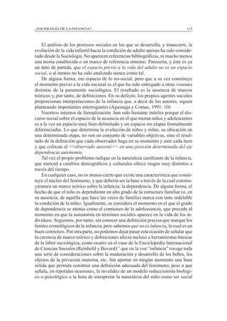 ¿SOCIOLOGÍA DE LA INFANCIA?...		 115
	 El análisis de los procesos sociales en los que se desarrolla, y transcurre, la
evolución de la vida infantil hacia la condición de adulto apenas ha sido conside-
rado desde la Sociología. No aparecen referencias bibliográficas, ni mucho menos
una teoría establecida o un marco de referencia mínimo. Parecería, y éste es ya
un dato de partida, que el espacio previo a la vida del adulto no es un espacio
social, o al menos no ha sido analizado nunca como tal.
	 De alguna forma, ese espacio de lo no-social, pero que a su vez constituye
el momento previo a la vida societal es el que ha sido entregado a otras visiones
distintas de la puramente sociológica. El resultado es la ausencia de marcos
teóricos y, por tanto, de definiciones. En su defecto, los propios agentes sociales
proporcionan interpretaciones de la infancia que, a decir de los autores, siguen
planteando importantes interrogantes (Aguinaga y Comas, 1991: 10)
	 Nuestros intentos de formalización han sido bastante inútiles porque el dis-
curso social sobre el espacio de la ausencia en el que moran niños y adolescentes
es a la vez un espacio muy bien delimitado y un espacio sin etapas formalmente
diferenciadas. Lo que determina la evolución de niños y niñas, su ubicación en
una determinada etapa, no son un conjunto de variables objetivas, sino el resul-
tado de la definición que cada observador haga en su momento y ante cada ítem
y que colocan al <<observado ausente>> en una posición determinada del eje
dependencia autonomía.
	 Tal vez el propio problema radique en la naturaleza cambiante de la infancia,
que merced a cambios demográficos y culturales ofrece rasgos muy distintos a
través del tiempo.
	 En cualquier caso, no es menos cierto que existe una característica que consti-
tuye el núcleo del fenómeno, y que debería ser la base a través de la cual constru-
yéramos un marco teórico sobre la infancia: la dependencia. De alguna forma, el
hecho de que el niño es dependiente en alto grado de la estructura familiar (o, en
su ausencia, de aquélla que hace las veces de familia) marca con tinte indeleble
la condición de la niñez. Igualmente, se considera el momento en el que el grado
de dependencia se atenúa como el comienzo de la adolescencia, que precede al
momento en que la autonomía en términos sociales aparece en la vida de los in-
dividuos. Seguimos, por tanto, sin conocer una definición precisa que marque los
límites cronológicos de la infancia, pero sabemos qué no es infancia, lo cual es un
buen comienzo. Por otra parte, no podemos dejar pasar esta ocasión de señalar que
la carencia de marco teórico y definiciones afecta incluso a herramientas básicas
de la labor sociológica, como ocurre en el caso de la Enciclopedia Internacional
de Ciencias Sociales (Reinhold y Bovard)17
que en la voz “infancia” recoge toda
una serie de consideraciones sobre la maduración y desarrollo de los bebes, los
efectos de la privación materna, etc. Sin aportar en ningún momento una base
sólida que permita construir una definición adecuada del fenómeno, pese a que
señala, en repetidas ocasiones, la invalidez de un modelo reduccionista biológi-
co o psicológico a la hora de interpretar la naturaleza del niño como ser social
 