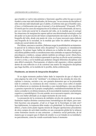 ¿SOCIOLOGÍA DE LA INFANCIA?...		 117
que el poder se vuelve más anónimo y funcional, aquellos sobre los que se ejerce
tienden a estar más individualizados, de forma que “en un sistema de disciplina el
niño está más individualizado que el adulto, el enfermo más que el hombre sano,
el loco y el delincuente más que el normal y el no delincuente” (Foucault, 1975).
El interés por los casos de marginación en la infancia sería alimentado, de nuevo,
por esa visión pre-social de la situación del niño, en la medida que el corregir
las situaciones de marginación supone aplicar una determinada tecnología social
del poder en la prevención del futuro comportamiento desviado en el adulto. La
biografía del niño, desde este punto de vista, es el paso necesario para elaborar
una biografía de la sociedad, en la medida que todos los adultos albergan ese
estado pre-social dentro de ellos.
	 Por último, una nueva cuestión ¿Debemos negar la posibilidad de un tratamien-
to parcial de la infancia desde otras disciplinas? La respuesta es rotundamente
negativa. En primer lugar, hablar de infancia no es hablar de niños, puesto que
esta última palabra remite a consideraciones más centradas en aspectos biológicos,
psicológicos y médicos, aunque admite también un enfoque social. Ahora bien,
hablar de la niñez o de la infancia ignorando lo que hay en ella de social constituye
el error a evitar, y en la medida que podamos integrar diferentes disciplinas será
más difícil cometerlo. Precisamente, el objetivo del siguiente y último apartado
dentro de esta reflexión es el de construir una matriz de integración disciplinar
que haga factible, en la medida de lo posible, dicha colaboración.
Finalmente, un intento de integración disciplinar
	 Si en algún momento pudiera haber dado la impresión de que el objeto de
estas páginas ha sido el de “arrebatar” a la infancia de las miradas de otras dis-
ciplinas o ciencias, sociales o no, nos gustaría demostrar que se ha pretendido
todo lo contrario. La existencia de otras visiones y otras voces sobre el mundo
de la infancia no es sinónimo de desorden o caos metodológico, sino una última
y genuina expresión de la propia complejidad y multidimensionalidad del fenó-
meno a estudiar (y en última instancia, de la necesidad de mantener un pluralismo
cognitivo y metodológico). En este sentido, no es necesario repartir, sino integrar,
como creo haber afirmado ya en algún momento de este texto.
	 La presunción de la existencia de múltiples niveles de estudio de un mismo
fenómeno implica distintas construcciones metodológicas del objeto, pero tam-
bién hacernos una pregunta: ¿Cuál es el lugar de la Sociología en todo esto?
Inevitablemente, la respuesta debe tender a la globalidad. La Sociología tiene la
difícil, y hasta cierto punto ingrata misión de integrar aportaciones procedentes
de otros campos de actividad científica en una concepción global de la infancia
como fenómeno inserto en una estructura y dinámica social particular, de tal
manera que se asegure que el objeto de estudio va a ser tratado en su totalidad y
no parcialmente, como ha venido ocurriendo hasta el momento
 