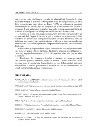 ¿SOCIOLOGÍA DE LA INFANCIA?...		 121
-por poner un caso- a la biología, con relación a la noción de desarrollo del niño,
buscando integrar el punto de vista tripartito físico-psicológico-social, al estilo
de lo propuesto, con buen juicio, por Piaget (1977); sin embargo, se ha optado
finalmente por no hacerlo para no complicar en exceso aquello que es sólo el
comienzo de una tentativa en la que hay que andar con pie seguro, pero también
prudente. En cualquier caso, el objetivo ha sido tan sólo ilustrar cómo:
	 a) la infancia es una construcción social, tal y como la entendemos hoy en
nuestra sociedad. Es posible incluso, seguir la pista con las herramientas del his-
toriador a ese proceso que configura el moderno concepto de infancia como un
ámbito de sobreprotección, identificado con la idea de lo inocente, aquello que
debe quedar a salvo del influjo externo o expuesto a éste de forma cuidadosamente
dosificada.
	 b) Parcelando y dispersando un objeto de estudio no se consigue saber más,
sino menos, y es por esto que he tratado de elaborar una guía general (quizás in-
cluso muy vaga) del camino a través del cuál es posible saber más y mejor sobre
la infancia.
	 c) Finalmente, he considerado la infancia, no cómo un estado pre-social,
sino como un grupo de edad más, inserto de lleno en la propia estructura social,
pero que posee la peculiaridad de constituir, a los ojos de la sociedad, un terreno
moldeable en la medida que encarna la potencialidad del ser humano como ser
social, indeterminado, aunque condicionado.
BIBLIOGRAFÍA
Aguinaga, J. y D. Comas (1991), Infancia y adolescencia: la mirada de los adultos, Madrid,
Ministerio de Asuntos Sociales.
Anderson, M. (1982), Aproximaciones a la historia de la familia occidental, Madrid, Siglo XXI.
Apple, M. (1996), Política cultural y educación, Madrid, Morata.
Arango, J. (1993), “El Sur en el sistema migratorio europeo. Evolución reciente y perspectivas”,
Política y Sociedad, nº12, pp. 7-19.
Ariès, P. (1987), El niño y la vida familiar en el antiguo régimen, Madrid, Taurus.
Bejar, H. (1990), El ámbito íntimo. Privacidad, individualismo y modernidad, Madrid, Alianza.
Bellah, R.N. et al. (1989), Hábitos del corazón, Madrid, Alianza.
Beltrán, M. (1991), La realidad social, Madrid, Tecnos.
Burguiére, A. (1998), “Las mil y una familias en Europa”. En: Burguiére, A et. al. Historia de
la familia, Madrid, Alianza.
 