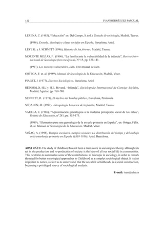 122						 IVAN RODRÍGUEZ PASCUAL
Lerena, C. (1985), “Educación” en: Del Campo, S. (ed.). Tratado de sociología, Madrid, Taurus.
	 (1986), Escuela, ideología y clases sociales en España, Barcelona, Ariel.
Levi, G. y J. Schmitt (1996), Historia de los jóvenes, Madrid, Taurus.
Morente Mejías, F. (1996), “La familia ante la vulnerabilidad de la infancia”, Revista Inter-
nacional de Sociología (tercera época), Nº 15, pp. 123-141.
	 (1997), Los menores vulnerables, Jaén, Universidad de Jaén.
Ortega, F. et. al. (1989), Manual de Sociología de la Educación, Madrid, Visor.
Piaget, J. (1977), Escritos Sociológicos, Barcelona, Ariel.
Reinhold, H.L y H.E. Bovard, “Infancia”, Enciclopedia Internacional de Ciencias Sociales,
Madrid, Aguilar, pp. 769-780.
Sennett, R. (1978), El declive del hombre público, Barcelona, Península.
Segalen, M. (1992), Antropología histórica de la familia, Madrid, Taurus.
Varela, J. (1986), “Aproximación genealógica a la moderna percepción social de los niños”,
Revista de Educación, nº 281, pp. 155-175.
	 (1989), “Elementos para una genealogía de la escuela primaria en España”, en: Ortega, Félix.
et. al. Manual de Sociología de la Educación, Madrid, Visor.
Viñao, A. (1998), Tiempos escolares, tiempos sociales. La distribución del tiempo y del trabajo
en la enseñanza primaria en España (1838-1936), Ariel, Barcelona.
ABSTRACT. The study of childhood has not been a main score in sociological theory, althought its
rol in the production and re-production of society is the base of all our social life in communities.
This text tries to summarize some of the contributions to this topic in sociology, in order to remark
the need for better sociological approaches to Childhood as a complex sociological object. It is also
important to notice, as well as to understand, that the so called «childhood» is a social construction,
becoming a privileged source of sociological analysis.
E-mail: ivan@uhu.es
 
