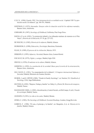 ¿SOCIOLOGÍA DE LA INFANCIA?...		 123
C.E.C.S. (1994), España 1993. Una interpretación de su realidad social, Capítulo VIII “La pro-
tección social a la infancia”, pp. 368-391, Madrid.
Goffman, E. (1972), Internados. Ensayos sobre la situación social de los enfermos mentales,
Buenos Aires, Amorrortu.
Corsaro, W. (1997), Sociology of Childhood, California, Pine Forge Press.
Davila, P. et al. (1991), “La protección infantil y los tribunales tutelares de menores en el Pais
Vasco”, Historia de la Educación, Nº 10, pp. 227-252.
De Mause, Ll. (1982), Historia de la infancia, Madrid, Alianza.
Durkheim, E. (1990), Educación y Sociología, Barcelona, Península.
Elias, N. (1989), El proceso de la civilización, Mexico, FCE.
Erikson, E. (1993), Infancia y Sociedad, Buenos Aires, Lumen-Hormé.
Focault, M. (1975), Vigilar y castigar, Madrid, Siglo XXI.
Freud, S. (1970), El malestar en la cultura, Madrid, Alianza.
Giddens, A. (1995), La constitución de la sociedad. Bases para la teoría de la estructuración,
Buenos Aires, Amorrortu.
Gil Calvo, E. (1991), “La emancipación de la infancia”, I Congreso internacional Infancia y
Sociedad, Madrid, Ministerio de Asuntos Sociales.
Huber, J. and G. Spitze (1988), “Trends in Family Sociology”, en: Smelser, N.J. Handbook of
Sociology, USA, Sage Publications.
Hufton, O. (1992), “Mujeres, Trabajo y familia” en: Duby, G. y Perrot, M. Historia de la mujeres,
Madrid, Taurus.
Iglesias de Ussel, J. (1985), «Socialización y Control Social», en Del Campo, S. (ed.). Tratado
de sociología, Madrid, Taurus.
Jackson, P. (1991), La vida en las aulas, Madrid, Morata.
Jenks, C. (1982), The Sociology of Childhood. Essential Readings, London, Gregg Revivals.
Lebrun, F. (1998), “El cura, el príncipe y la familia”, en: Burguiére, A et. al. Historia de la
familia, Madrid, Alianza.
 