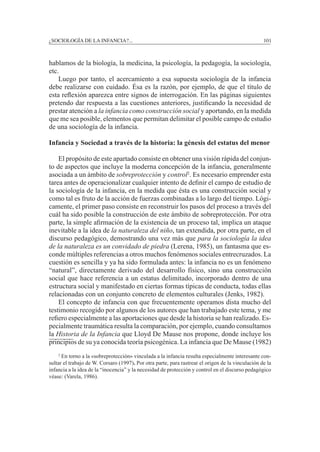 ¿SOCIOLOGÍA DE LA INFANCIA?...		 101
hablamos de la biología, la medicina, la psicología, la pedagogía, la sociología,
etc.
	 Luego por tanto, el acercamiento a esa supuesta sociología de la infancia
debe realizarse con cuidado. Ésa es la razón, por ejemplo, de que el título de
esta reflexión aparezca entre signos de interrogación. En las páginas siguientes
pretendo dar respuesta a las cuestiones anteriores, justificando la necesidad de
prestar atención a la infancia como construcción social y aportando, en la medida
que me sea posible, elementos que permitan delimitar el posible campo de estudio
de una sociología de la infancia.
Infancia y Sociedad a través de la historia: la génesis del estatus del menor
	
	 El propósito de este apartado consiste en obtener una visión rápida del conjun-
to de aspectos que incluye la moderna concepción de la infancia, generalmente
asociada a un ámbito de sobreprotección y control2
. Es necesario emprender esta
tarea antes de operacionalizar cualquier intento de definir el campo de estudio de
la sociología de la infancia, en la medida que ésta es una construcción social y
como tal es fruto de la acción de fuerzas combinadas a lo largo del tiempo. Lógi-
camente, el primer paso consiste en reconstruir los pasos del proceso a través del
cuál ha sido posible la construcción de este ámbito de sobreprotección. Por otra
parte, la simple afirmación de la existencia de un proceso tal, implica un ataque
inevitable a la idea de la naturaleza del niño, tan extendida, por otra parte, en el
discurso pedagógico, demostrando una vez más que para la sociología la idea
de la naturaleza es un convidado de piedra (Lerena, 1985), un fantasma que es-
conde múltiples referencias a otros muchos fenómenos sociales entrecruzados. La
cuestión es sencilla y ya ha sido formulada antes: la infancia no es un fenómeno
“natural”, directamente derivado del desarrollo físico, sino una construcción
social que hace referencia a un estatus delimitado, incorporado dentro de una
estructura social y manifestado en ciertas formas típicas de conducta, todas ellas
relacionadas con un conjunto concreto de elementos culturales (Jenks, 1982).
	 El concepto de infancia con que frecuentemente operamos dista mucho del
testimonio recogido por algunos de los autores que han trabajado este tema, y me
refiero especialmente a las aportaciones que desde la historia se han realizado. Es-
pecialmente traumática resulta la comparación, por ejemplo, cuando consultamos
la Historia de la Infancia que Lloyd De Mause nos propone, donde incluye los
principios de su ya conocida teoría psicogénica. La infancia que De Mause (1982)
	 2
En torno a la «sobreprotección» vinculada a la infancia resulta especialmente interesante con-
sultar el trabajo de W. Corsaro (1997). Por otra parte, para rastrear el origen de la vinculación de la
infancia a la idea de la “inocencia” y la necesidad de protección y control en el discurso pedagógico
véase: (Varela, 1986).
 