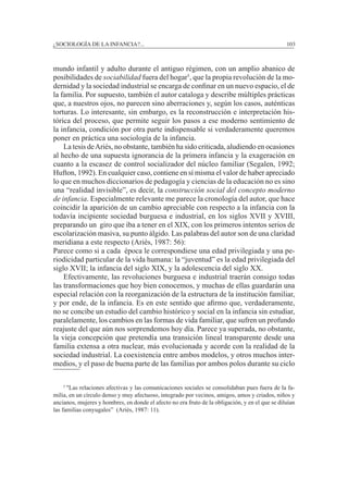 ¿SOCIOLOGÍA DE LA INFANCIA?...		 103
mundo infantil y adulto durante el antiguo régimen, con un amplio abanico de
posibilidades de sociabilidad fuera del hogar5
, que la propia revolución de la mo-
dernidad y la sociedad industrial se encarga de confinar en un nuevo espacio, el de
la familia. Por supuesto, también el autor cataloga y describe múltiples prácticas
que, a nuestros ojos, no parecen sino aberraciones y, según los casos, auténticas
torturas. Lo interesante, sin embargo, es la reconstrucción e interpretación his-
tórica del proceso, que permite seguir los pasos a ese moderno sentimiento de
la infancia, condición por otra parte indispensable si verdaderamente queremos
poner en práctica una sociología de la infancia.
	 La tesis deAriès, no obstante, también ha sido criticada, aludiendo en ocasiones
al hecho de una supuesta ignorancia de la primera infancia y la exageración en
cuanto a la escasez de control socializador del núcleo familiar (Segalen, 1992;
Hufton, 1992). En cualquier caso, contiene en sí misma el valor de haber apreciado
lo que en muchos diccionarios de pedagogía y ciencias de la educación no es sino
una “realidad invisible”, es decir, la construcción social del concepto moderno
de infancia. Especialmente relevante me parece la cronología del autor, que hace
coincidir la aparición de un cambio apreciable con respecto a la infancia con la
todavía incipiente sociedad burguesa e industrial, en los siglos XVII y XVIII,
preparando un giro que iba a tener en el XIX, con los primeros intentos serios de
escolarización masiva, su punto álgido. Las palabras del autor son de una claridad
meridiana a este respecto (Ariès, 1987: 56):
Parece como si a cada época le correspondiese una edad privilegiada y una pe-
riodicidad particular de la vida humana: la “juventud” es la edad privilegiada del
siglo XVII; la infancia del siglo XIX, y la adolescencia del siglo XX.
	 Efectivamente, las revoluciones burguesa e industrial traerán consigo todas
las transformaciones que hoy bien conocemos, y muchas de ellas guardarán una
especial relación con la reorganización de la estructura de la institución familiar,
y por ende, de la infancia. Es en este sentido que afirmo que, verdaderamente,
no se concibe un estudio del cambio histórico y social en la infancia sin estudiar,
paralelamente, los cambios en las formas de vida familiar, que sufren un profundo
reajuste del que aún nos sorprendemos hoy día. Parece ya superada, no obstante,
la vieja concepción que pretendía una transición lineal transparente desde una
familia extensa a otra nuclear, más evolucionada y acorde con la realidad de la
sociedad industrial. La coexistencia entre ambos modelos, y otros muchos inter-
medios, y el paso de buena parte de las familias por ambos polos durante su ciclo
	 5
"Las relaciones afectivas y las comunicaciones sociales se consolidaban pues fuera de la fa-
milia, en un círculo denso y muy afectuoso, integrado por vecinos, amigos, amos y criados, niños y
ancianos, mujeres y hombres, en donde el afecto no era fruto de la obligación, y en el que se diluían
las familias conyugales” (Ariès, 1987: 11).
 
