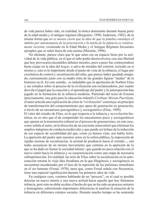 104						 IVAN RODRÍGUEZ PASCUAL
de vida parece haber sido, en realidad, la tónica dominante durante buena parte
de la edad media y el antiguo régimen (Burguiére, 1998; Anderson, 1982), de la
misma forma que no es menos cierto que la idea de que la familia constituye el
ámbito por antonomasia de la procreación y la tutela de la infancia es relativa-
mente reciente, existiendo en la Edad Media y el Antiguo Régimen frecuentes
ejemplos que se salen fuera de esta norma (Morente, 1996).
	 No obstante, parece claro que lo que antes era un espacio lleno por la acti-
vidad de la vida pública, en el que el niño podía desenvolverse con una libertad
que hoy provocaría encendidos debates morales, poco a poco fue contrayéndose
hasta cuajar en la idea del hogar, a salvo de miradas del exterior, recluido en sí
mismo y, esto es lo importante desde el punto de vista de la infancia, el lugar por
excelencia de control y socialización del niño, que parece haber quedado atrapa-
do, curiosamente junto con su madre (otra de las grandes figuras “mudas” de la
historia) en él. En este sentido, es indudable que la aportación de Norbert Elias
y sus estudios sobre el proceso de la civilización son esclarecedores, por cuanto
desvela el papel que la coacción y el aprendizaje del pudor y la autorepresión han
jugado en la formación de la infancia moderna. Partiendo del texto de Erasmo
(precisamente, una guía para la educación infantil) Civilitate Morum Puerilium,
el autor articula una explicación de cómo la “civilización” constituye un principio
de transformación del comportamiento que opera de generación en generación,
a través de un mecanismo psicogenético y sociogenético (Elias, 1989).	 	
El valor del estudio de Elias, en lo que respecta a la infancia y su evolución his-
tórica, no es otro que el de comprender los mecanismos psico y sociogenéticos
que operan en la transmisión cultural en el proceso de generaciones, en este caso,
como señala el autor, en la dirección de un creciente autocontrol que eliminan los
amplios márgenes de conducta medievales y que puede ser la base de la reducción
de ese espacio de sociabilidad del que, como ya hemos visto, nos habla Ariès.
La aparición del pudor ante nuestros actos en la esfera pública, la imposición de
rígidas normas de socialización, la actitud de prudencia hacia el extraño..., son
todas secuencias de un mismo movimiento que culmina en la aparición de lo
que se ha dado en llamar la sociedad íntima6
, que guarda no poca relación con el
nuevo sentir hacia la infancia y su caracterización como una etapa de necesaria
sobreprotección. En realidad, las tesis de Elias sobre la socialización en la auto-
coacción retoma la vieja idea freudiana en la que filogénesis y sociogénesis se
encuentran encadenadas por el lazo de la represión de las pulsiones inmediatas
en el ser humano (Freud, 1970), tarea que, como Freud señala con frecuencia,
tiene una especial significación durante los primeros años de vida.
	 En cualquier caso, venimos hablando de un “proceso”, en el cual es posible
detectar un nuevo interés y una nueva actitud hacia aquello que hoy llamamos
infancia, pero esto no debe ocultar el hecho de que no ha sido un proceso unitario
y homogéneo, subsistiendo importantes diferencias al analizar la situación de la
infancia en diferentes estratos sociales. Durante mucho tiempo se ha sostenido
 