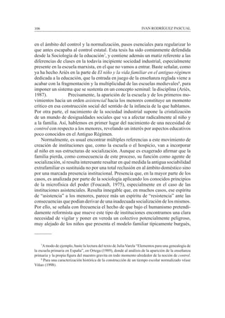 106						 IVAN RODRÍGUEZ PASCUAL
en el ámbito del control y la normalización, pasos esenciales para regularizar lo
que antes escapaba al control estatal. Esta tesis ha sido comúnmente defendida
desde la Sociología de la educación7
, y contiene además un matiz referente a las
diferencias de clases en la todavía incipiente sociedad industrial, especialmente
presente en la escuela marxista, en el que no vamos a entrar. Baste señalar, como
ya ha hecho Ariès en la parte de El niño y la vida familiar en el antiguo régimen
dedicada a la educación, que la entrada en juego de la enseñanza reglada viene a
acabar con la fragmentación y la multiplicidad de las escuelas medievales8
, para
imponer un sistema que se sustenta en un concepto seminal: la disciplina (Ariès,
1987). 		 Precisamente, la aparición de la escuela y de los primeros mo-
vimientos hacia un orden asistencial hacia los menores constituye un momento
crítico en esa construcción social del sentido de la infancia de la que hablamos.
Por otra parte, el nacimiento de la sociedad industrial supone la cristalización
de un mundo de desigualdades sociales que va a afectar radicalmente al niño y
a la familia. Así, hablemos en primer lugar del nacimiento de una necesidad de
control con respecto a los menores, revelando un interés por aspectos educativos
poco conocidos en el Antiguo Régimen.
	 Normalmente, es usual encontrar múltiples referencias a este movimiento de
creación de instituciones que, como la escuela o el hospicio, van a incorporar
al niño en sus estructuras de socialización. Aunque es exagerado afirmar que la
familia pierda, como consecuencia de este proceso, su función como agente de
socialización, sí resulta interesante resaltar en qué medida la antigua sociabilidad
extrafamiliar es sustituida no por una total reclusión en al ámbito doméstico sino
por una marcada presencia institucional. Presencia que, en la mayor parte de los
casos, es analizada por parte de la sociología aplicando los conocidos principios
de la microfísica del poder (Foucault, 1975), especialmente en el caso de las
instituciones asistenciales. Resulta innegable que, en muchos casos, ese espíritu
de “asistencia” a los menores, parece más un espíritu de “resistencia” ante las
consecuencias que podían derivar de una inadecuada socialización de los mismos.
Por ello, se señala con frecuencia el hecho de que bajo el humanismo pretendi-
damente reformista que mueve este tipo de instituciones encontramos una clara
necesidad de vigilar y poner en vereda un colectivo potencialmente peligroso,
muy alejado de los niños que presenta el modelo familiar típicamente burgués,
	 7
Amodo de ejemplo, baste la lectura del texto de Julia Varela “Elementos para una genealogía de
la escuela primaria en España”, en Ortega (1989), donde al análisis de la aparición de la enseñanza
primaria y la propia figura del maestro gravita en todo momento alrededor de la noción de control.
	 8
Para una caracterización histórica de la construcción de un tiempo escolar normalizado véase
Viñao (1998).
 