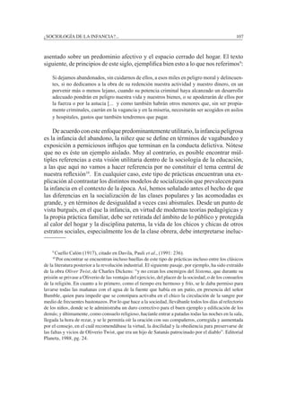 ¿SOCIOLOGÍA DE LA INFANCIA?...		 107
asentado sobre un predominio afectivo y el espacio cerrado del hogar. El texto
siguiente, de principios de este siglo, ejemplifica bien esto a lo que nos referimos9
:
Si dejamos abandonados, sin cuidarnos de ellos, a esos miles en peligro moral y delincuen-
tes, si no dedicamos a la obra de su redención nuestra actividad y nuestro dinero, en un
porvenir más o menos lejano, cuando su potencia criminal haya alcanzado un desarrollo
adecuado pondrán en peligro nuestra vida y nuestros bienes, o se apoderarán de ellos por
la fuerza o por la astucia [... y como también habrán otros menores que, sin ser propia-
mente criminales, caerán en la vagancia y en la miseria, necesitarán ser acogidos en asilos
y hospitales, gastos que también tendremos que pagar.
	 De acuerdo con este enfoque predominantemente utilitario, la infancia peligrosa
es la infancia del abandono, la niñez que se define en términos de vagabundeo y
exposición a perniciosos influjos que terminan en la conducta delictiva. Nótese
que no es éste un ejemplo aislado. Muy al contrario, es posible encontrar múl-
tiples referencias a esta visión utilitaria dentro de la sociología de la educación,
a las que aquí no vamos a hacer referencia por no constituir el tema central de
nuestra reflexión10
. En cualquier caso, este tipo de prácticas encuentran una ex-
plicación al contrastar los distintos modelos de socialización que prevalecen para
la infancia en el contexto de la época. Así, hemos señalado antes el hecho de que
las diferencias en la socialización de las clases populares y las acomodadas es
grande, y en términos de desigualdad a veces casi abismales. Desde un punto de
vista burgués, en el que la infancia, en virtud de modernas teorías pedagógicas y
la propia práctica familiar, debe ser retirada del ámbito de lo público y protegida
al calor del hogar y la disciplina paterna, la vida de los chicos y chicas de otros
estratos sociales, especialmente los de la clase obrera, debe interpretarse ineluc-
	 9
Cuello Calón (1917), citado en Davila, Pauli et al., (1991: 236).
	 10
Por encontrar se encuentran incluso huellas de este tipo de prácticas incluso entre los clásicos
de la literatura posterior a la revolución industrial. El siguiente pasaje, por ejemplo, ha sido extraído
de la obra Oliver Twist, de Charles Dickens: “y no crean los enemigos del Sistema, que durante su
prisión se privase a Oliverio de las ventajas del ejercicio, del placer de la sociedad, o de los consuelos
de la religión. En cuanto a lo primero, como el tiempo era hermoso y frío, se le daba permiso para
lavarse todas las mañanas con el agua de la fuente que había en un patio, en presencia del señor
Bumble, quien para impedir que se constipara activaba en el chico la circulación de la sangre por
medio de frecuentes bastonazos. Por lo que hace a la sociedad, llevábanle todos los días al refectorio
de los niños, donde se le administraba un duro correctivo para el buen ejemplo y edificación de los
demás; y últimamente, como consuelo religioso, hacíanle entrar a patadas todas las noches en la sala,
llegada la hora de rezar, y se le permitía oír la oración con sus compañeros, corregida y aumentada
por el consejo, en el cuál recomendábase la virtud, la docilidad y la obediencia para preservarse de
las faltas y vicios de Oliverio Twist, que era un hijo de Satanás patrocinado por el diablo”. Editorial
Planeta, 1988, pg. 24.
 