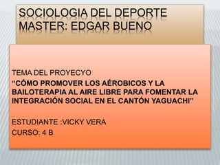 SOCIOLOGIA DEL DEPORTE
MASTER: EDGAR BUENO
TEMA DEL PROYECYO
“CÓMO PROMOVER LOS AÉROBICOS Y LA
BAILOTERAPIA AL AIRE LIBRE PARA FOMENTAR LA
INTEGRACIÓN SOCIAL EN EL CANTÓN YAGUACHI”
ESTUDIANTE :VICKY VERA
CURSO: 4 B
 