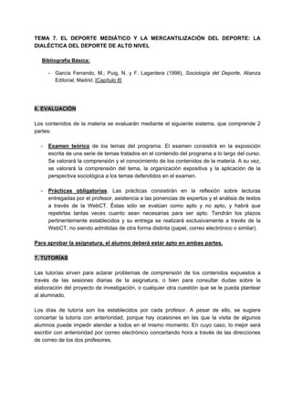 TEMA 7. EL DEPORTE MEDIÁTICO Y LA MERCANTILIZACIÓN DEL DEPORTE: LA
DIALÉCTICA DEL DEPORTE DE ALTO NIVEL
Bibliografía Básica:
- García Ferrando, M.; Puig, N. y F. Lagardera (1998), Sociología del Deporte, Alianza
Editorial, Madrid. [Capítulo 8]
6. EVALUACIÓN
Los contenidos de la materia se evaluarán mediante el siguiente sistema, que comprende 2
partes:
- Examen teórico de los temas del programa. El examen consistirá en la exposición
escrita de una serie de temas tratados en el contenido del programa a lo largo del curso.
Se valorará la comprensión y el conocimiento de los contenidos de la materia. A su vez,
se valorará la comprensión del tema, la organización expositiva y la aplicación de la
perspectiva sociológica a los temas defendidos en el examen.
- Prácticas obligatorias. Las prácticas consistirán en la reflexión sobre lecturas
entregadas por el profesor, asistencia a las ponencias de expertos y el análisis de textos
a través de la WebCT. Éstas sólo se evalúan como apto y no apto, y habrá que
repetirlas tantas veces cuanto sean necesarias para ser apto. Tendrán los plazos
pertinentemente establecidos y su entrega se realizará exclusivamente a través de la
WebCT, no siendo admitidas de otra forma distinta (papel, correo electrónico o similar).
Para aprobar la asignatura, el alumno deberá estar apto en ambas partes.
7. TUTORÍAS
Las tutorías sirven para aclarar problemas de comprensión de los contenidos expuestos a
través de las sesiones diarias de la asignatura, o bien para consultar dudas sobre la
elaboración del proyecto de investigación, o cualquier otra cuestión que se le pueda plantear
al alumnado.
Los días de tutoría son los establecidos por cada profesor. A pesar de ello, se sugiere
concertar la tutoría con anterioridad, porque hay ocasiones en las que la visita de algunos
alumnos puede impedir atender a todos en el mismo momento. En cuyo caso, lo mejor será
escribir con anterioridad por correo electrónico concertando hora a través de las direcciones
de correo de los dos profesores.
 