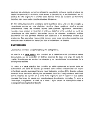 través de las actividades recreativas; el deporte espectáculo, en buena medida gracias a los
medios de comunicación de masas; unido a éste, la competición y el alto rendimiento; etc. El
objetivo de esta asignatura es analizar esas distintas formas de expresión del fenómeno
deportivo, para comprender mejor la naturaleza del deporte.
5º.- Por último, la perspectiva sociológica es tal cuando se aplica una serie de conceptos y
herramientas propias de esta disciplina científica. Hacer sociología significa adquirir
conocimientos sobre las diversas teorías (estructuralista, figuracional, funcionalista,
marxista...) que analizan e interpretan el fenómeno deportivo en la sociedad, así como las
herramientas de rigor científico (encuestas, grupos de discusión, entrevistas, análisis
documental) que nos permiten referirnos con objetividad a los fenómenos sociales que
analizamos. Esta asignatura nos permitirá conocer todos estos elementos necesarios para
introducirnos en la perspectiva sociológica de la actividad física y el deporte.
3. METODOLOGÍA
La asignatura consta de una parte teórica y otra parte práctica.
En relación a la parte teórica, ésta consistirá en el desarrollo de un conjunto de temas
conceptuales, que se expondrán en distintas sesiones de clase a lo largo del curso. El
objetivo de esta parte es asimilar los conceptos y las características fundamentales de la
sociología del deporte.
En cuanto a la parte práctica, ésta consistirá en varias actividades. En primer lugar, se
suministrarán una serie de lecturas que tendrán como interés complementar con mayor
profundidad aspectos que requerirían una mayor dedicación en clase. El fin de estas lecturas
es debatir sobre las mismas a lo largo de las sesiones prácticas. En segundo lugar, se contará
con la presencia de expertos en el tema de la asignatura, con el objetivo de que podáis
contrastar los temas de estudio con experiencias de investigación concretas. En tercer y
último lugar, trabajaremos, a través de la WebCT, algún trabajo de investigación sobre la
investigación social aplicada al deporte.
 