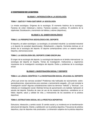 4. CONTENIDOS DE LA MATERIA
BLOQUE 1. INTRODUCCIÓN A LA SOCIOLOGÍA
TEMA 1. QUÉ ES Y PARA QUÉ SIRVE LA SOCIOLOGÍA
La mirada sociológica. Orígenes de la sociología. El momento histórico de la sociología.
Factores de orden intelectual y teórico. Factores sociales y políticos. El problema de la
objetividad. Socialización y transmisión de hábitos y valores (deportivos).
BLOQUE 2. EL SABER SOCIOLÓGICO
TEMA 2. LA PERSPECTIVA SOCIOLÓGICA DEL DEPORTE
El deporte y el saber sociológico. La sociología y la sociedad industrial. La sociedad industrial
y el deporte (la sociedad deportivizada). Globalización y deporte. Corrientes teóricas en el
ámbito de la sociología del deporte. El deporte contemporáneo como un sistema abierto.
Deporte y democracia social.
TEMA 3. LA SOCIOLOGÍA DEL DEPORTE COMO DISCIPLINA
El origen de la sociología del deporte. La sociología del deporte en el ámbito internacional. La
sociología del deporte en España. Temas de investigación. Instituciones y organismos
impulsores de la investigación sociológica del deporte. Éxitos y problemas de la sociología
actual.
BLOQUE 3. INVESTIGACIÓN SOCIAL Y DEPORTE
TEMA 4. LA LÓGICA CIENTÍFICA Y LA INVESTIGACIÓN SOCIAL APLICADA AL DEPORTE
¿Para qué sirven las ciencias sociales? Problemas más habituales de razonamiento: sobre-
generalizaciones, observaciones poco precisas y razonamiento sesgado. ¿En qué consiste la
investigación social? Algunas consideraciones sobre los términos “método” y “técnicas”. Los
métodos en investigación social. Distintas formas de aproximación a la realidad. Aplicación al
estudio del deporte. Estudios de caso (el uso de los espacios deportivos, vandalismo en el
fútbol; deporte, salud y calidad de vida; y motivaciones de los escolares en la práctica
deportiva)
TEMA 5. ESTRUCTURA SOCIAL DE LA PRÁCTICA DEPORTIVA
Estructura, interacción y cambio social. El cambio social y su incidencia en la transformación
estructural del deporte. Interés y satisfacción con la práctica deportiva. Frecuencia de práctica
deportiva y tipo de deportes más practicados. La dimensión subjetiva de la práctica deportiva
 