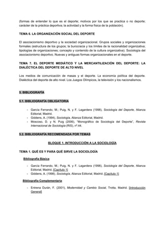 (formas de entender lo que es el deporte; motivos por los que se practica o no deporte;
carácter de la práctica deportiva; la actividad y la forma física de la población).
TEMA 6. LA ORGANIZACIÓN SOCIAL DEL DEPORTE
El asociacionismo deportivo y la sociedad organizacional. Grupos sociales y organizaciones
formales (estructura de los grupos; la burocracia y los límites de la racionalidad organizativa;
tipologías de organizaciones; concepto y contenido de la cultura organizativa). Sociología del
asociacionismo deportivo. Nuevas y antiguas formas organizacionales en el deporte.
TEMA 7. EL DEPORTE MEDIÁTICO Y LA MERCANTILIZACIÓN DEL DEPORTE: LA
DIALÉCTICA DEL DEPORTE DE ALTO NIVEL
Los medios de comunicación de masas y el deporte. La economía política del deporte.
Dialéctica del deporte de alto nivel. Los Juegos Olímpicos, la televisión y los nacionalismos.
5. BIBLIOGRAFÍA
5.1. BIBLIOGRAFÍA OBLIGATORIA
- García Ferrando, M.; Puig, N. y F. Lagardera (1998), Sociología del Deporte, Alianza
Editorial, Madrid.
- Giddens, A. (1994), Sociología, Alianza Editorial, Madrid.
- Moscoso, D. y N. Puig (2006), “Monográfico de Sociología del Deporte”, Revista
Internacional de Sociología (RIS), nº.44.
5.2. BIBLIOGRAFÍA RECOMENDADA POR TEMAS
BLOQUE 1. INTRODUCCIÓN A LA SOCIOLOGÍA
TEMA 1. QUÉ ES Y PARA QUÉ SIRVE LA SOCIOLOGÍA
Bibliografía Básica:
- García Ferrando, M.; Puig, N. y F. Lagardera (1998), Sociología del Deporte, Alianza
Editorial, Madrid. [Capítulo 1]
- Giddens, A. (1998), Sociología, Alianza Editorial, Madrid. [Capítulo 1]
Bibliografía Complementaria:
- Entrena Durán, F. (2001), Modernidad y Cambio Social, Trotta, Madrid. [Introducción
General]
 