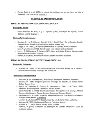 - Estradé Saltó, A. et. al. (2003), La mirada del sociólogo: qué es, qué hace, qué dice la
sociología, UOC, Barcelona. [Capítulo 1]
BLOQUE 2. EL SABER SOCIOLÓGICO
TEMA 2. LA PERSPECTIVA SOCIOLÓGICA DEL DEPORTE
Bibliografía Básica:
- García Ferrando, M.; Puig, N. y F. Lagardera (1998), Sociología del Deporte, Alianza
Editorial, Madrid. [Capítulo 1]
Bibliografía Complementaria:
- Bourdieu, P. y J. S. Coleman (Coords), (1991), Social Theory for a Changing Society,
Westview Press Russel Sage Foundation, Boulder, Nueva York.
- Cagigal, J. Mª. (1981), ¡Oh Deporte! (Anatomía de un Gigante), Miñón, Valladolid.
- Elias, N. y E. Dunning (1992), Deporte y ocio en el proceso de la civilización,
- Loy, J., D. McPherson y G. Kenyon (1978), Sport and Social Systems, Massachusets,
Adison Wesly Publishing Company.
- Mandell, R. D. (1986), Historia Cultural del Deporte, Bellaterra, Barcelona.
TEMA 3. LA SOCIOLOGÍA DEL DEPORTE COMO DISCIPLINA
Bibliografía Obligatoria:
- Moscoso, D. (2006), “La sociología del deporte en España. Estado de la cuestión”,
Revista Internacional de Sociología, 44, pp.177-204
Bibliografía Complementaria:
- Blanchard, K. y A. Cheska (1986), Antropología del Deporte, Bellaterra, Barcelona.
- Bourdieu, P. (1988), “Programa para una sociología del deporte”, en Cosas Dichas,
Gedisa, Buenos Aires.
- Brohm, J.Mª.; Bourdieu, P.; Dunning, E.; Hargreaves, J.; Todd, T. y K. Young (1993),
Materiales de Sociología del Deporte, La Piqueta, Madrid.
- García Ferrando, M. (1990), “Sociología del ocio y del deporte”, en S. Giner y L. Moreno
(Comps.), Sociología en España, Consejo Superior de Deportes, Madrid.
- García Ferrando, M. (1991), Aspectos sociales del deporte. Una reflexión sociológica,
Alianza Editorial, Madrid. [Capítulo 1]
- Lüschen, G. y K. Weis (1979), Sociología del deporte, Editorial Miñón, Valladolid.
- Magnane, G. (1966), Sociología del Deporte, Península, Madrid.
- McIntosh, P.C. (1963), Sport in Society, Watts, Londres.
- Parlebas, P. (1988), Elementos de Sociología del Deporte, UNISPORT, Junta de
Andalucía, Málaga.
 