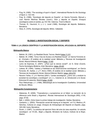 - Puig, N. (1995), “The sociology of sport in Spain”, International Review for the Sociology
of Sport, 2, 123-140.
- Puig, N. (1996), “Sociología del deporte en España”, en García Ferrando, Manuel y
Juan Ramón Martínez Morales (coord.), Ocio y deporte en España. Ensayos
sociológicos sobre el cambio, pp.143-164, Valencia, Tirant lo Blanch.
- Thomas, R.; Haumont, A. y J. L. Levet (1988), Sociología del deporte, Bellaterra,
Barcelona.
- Weis, K. (1979), Sociología del deporte, Miñón, Valladolid.
BLOQUE 3. INVESTIGACIÓN SOCIAL Y DEPORTE
TEMA 4. LA LÓGICA CIENTÍFICA Y LA INVESTIGACIÓN SOCIAL APLICADA AL DEPORTE
Bibliografía Básica:
- Beltrán, M. (1991), La Realidad Social, Tecnos, Madrid [págs.11-31]
- Beltrán, M. (1998), “Cinco Vías de Acceso a la Realidad Social”, en García Ferrando et.
al., (Compls.), El análisis de la realidad social. Métodos y Técnicas de Investigación
Social, Alianza Editorial, Madrid [págs. 17-45]
- Lamo de Espinosa, E. (2007), “¿Para qué la ciencia social?”, en S. Giner (Coord),
Teoría Sociológica Moderna, Ariel, Barcelona. [págs. 25-42]
- Latiesa, M. (1994), “Validez y Fiabilidad en las observaciones sociológicas”, en García
Ferrando, M.; Ibañez, J. y F. Alvira (1994), El análisis de la realidad social. Métodos y
Técnicas de Investigación Social, Alianza Editorial, Madrid. [págs. 245-273]
- Navarro Yañez, C. y A. Ramírez (2001), “Lentes sociológicas: ¿cómo ven y analizan la
sociedad los sociológos y sociólogas?, en J. L. Colomer et. al, Introducción a lo Social,
Ediciones El Laberinto, Madrid [págs. 43-80]
- Ruiz Olabuénaga, J. I. (1996), Metodología de la Investigación Cualitativa, Universidad
de Deusto, Bilbao.
Bibliografía Complementaria:
- Alabarces, R. (2006), “Tropicalismos y europeísmos en el fútbol. La narración de la
diferencia entre Brasil y Argentina”, Revista Internacional de Sociología (RIS), nº.45,
págs. 67-82.
- Bell, J. (2002), Cómo hacer tu primer trabajo de investigación, Gedisa, Barcelona.
- Cantarero, L. (2003), “Percepción social del doping en el deporte”, en F.X. Medina y R.
Sánchez, Culturas en Juego. Ensayos de Antropología del Deporte en España, págs.
325-338, Icaria, Barcelona.
- Durán, J. (1987), “La práctica del ejercicio físico del ama de casa española. Un estudio
sociológico”, en VV.AA., Mujer y Deporte, Ministerio de Cultura, Instituto de la Mujer,
Madrid.
 