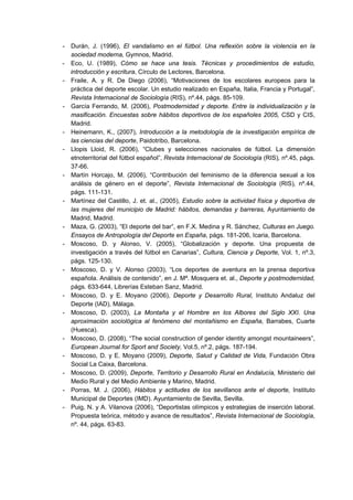 - Durán, J. (1996), El vandalismo en el fútbol. Una reflexión sobre la violencia en la
sociedad moderna, Gymnos, Madrid.
- Eco, U. (1989), Cómo se hace una tesis. Técnicas y procedimientos de estudio,
introducción y escritura, Círculo de Lectores, Barcelona.
- Fraile, A. y R. De Diego (2006), “Motivaciones de los escolares europeos para la
práctica del deporte escolar. Un estudio realizado en España, Italia, Francia y Portugal”,
Revista Internacional de Sociología (RIS), nº.44, págs. 85-109.
- García Ferrando, M. (2006), Postmodernidad y deporte. Entre la individualización y la
masificación. Encuestas sobre hábitos deportivos de los españoles 2005, CSD y CIS,
Madrid.
- Heinemann, K., (2007), Introducción a la metodología de la investigación empírica de
las ciencias del deporte, Paidotribo, Barcelona.
- Llopis Lloid, R. (2006), “Clubes y selecciones nacionales de fútbol. La dimensión
etnoterritorial del fútbol español”, Revista Internacional de Sociología (RIS), nº.45, págs.
37-66.
- Martín Horcajo, M. (2006), “Contribución del feminismo de la diferencia sexual a los
análisis de género en el deporte”, Revista Internacional de Sociología (RIS), nº.44,
págs. 111-131.
- Martínez del Castillo, J. et. al., (2005), Estudio sobre la actividad física y deportiva de
las mujeres del municipio de Madrid: hábitos, demandas y barreras, Ayuntamiento de
Madrid, Madrid.
- Maza, G. (2003), “El deporte del bar”, en F.X. Medina y R. Sánchez, Culturas en Juego.
Ensayos de Antropología del Deporte en España, págs. 181-206, Icaria, Barcelona.
- Moscoso, D. y Alonso, V. (2005), “Globalización y deporte. Una propuesta de
investigación a través del fútbol en Canarias”, Cultura, Ciencia y Deporte, Vol. 1, nº.3,
págs. 125-130.
- Moscoso, D. y V. Alonso (2003), “Los deportes de aventura en la prensa deportiva
española. Análisis de contenido”, en J. Mª. Mosquera et. al., Deporte y postmodernidad,
págs. 633-644, Librerías Esteban Sanz, Madrid.
- Moscoso, D. y E. Moyano (2006), Deporte y Desarrollo Rural, Instituto Andaluz del
Deporte (IAD), Málaga.
- Moscoso, D. (2003), La Montaña y el Hombre en los Albores del Siglo XXI. Una
aproximación sociológica al fenómeno del montañismo en España, Barrabes, Cuarte
(Huesca).
- Moscoso, D. (2008), “The social construction of gender identity amongst mountaineers”,
European Journal for Sport and Society, Vol.5, nº.2, págs. 187-194.
- Moscoso, D. y E. Moyano (2009), Deporte, Salud y Calidad de Vida, Fundación Obra
Social La Caixa, Barcelona.
- Moscoso, D. (2009), Deporte, Territorio y Desarrollo Rural en Andalucía, Ministerio del
Medio Rural y del Medio Ambiente y Marino, Madrid.
- Porras, M. J. (2006), Hábitos y actitudes de los sevillanos ante el deporte, Instituto
Municipal de Deportes (IMD). Ayuntamiento de Sevilla, Sevilla.
- Puig, N. y A. Vilanova (2006), “Deportistas olímpicos y estrategias de inserción laboral.
Propuesta teórica, método y avance de resultados”, Revista Internacional de Sociología,
nº. 44, págs. 63-83.
 