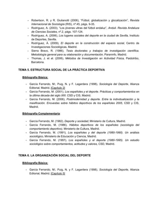 - Robertson, R. y R. Giulianotti (2006), “Fútbol, globalización y glocalización”, Revista
Internacional de Sociología (RIS), nº.45, págs. 9-35.
- Rodríguez, A. (2003), “Los jóvenes ultras del fútbol andaluz”, Anduli. Revista Andaluza
de Ciencias Sociales, nº.2, págs. 107-124.
- Rodríguez, A. (2006), Los lugares sociales del deporte en la ciudad de Sevilla, Instituto
de Deportes, Sevilla.
- Rodríguez, Á. (2009), El deporte en la construcción del espacio social, Centro de
Investigaciones Sociológicas, Madrid.
- Sierra Bravo, R. (1986), Tesis doctorales y trabajos de investigación científica.
Metodología general para su elaboración y documentación, Paraninfo, Madrid.
- Thomas, J. et al. (2006), Métodos de Investigación en Actividad Física, Paidotribo,
Barcelona.
TEMA 5. ESTRUCTURA SOCIAL DE LA PRÁCTICA DEPORTIVA
Bibliografía Básica:
- García Ferrando, M.; Puig, N. y F. Lagardera (1998), Sociología del Deporte, Alianza
Editorial, Madrid. [Capítulo 2]
- García Ferrando, M. (2001), Los españoles y el deporte. Prácticas y comportamientos en
la última década del siglo XXI. CSD y CIS, Madrid.
- García Ferrando, M. (2006), Postmodernidad y deporte. Entre la individualización y la
masificación. Encuestas sobre hábitos deportivos de los españoles 2005, CSD y CIS,
Madrid.
Bibliografía Complementaria:
- García Ferrando, M. (1982), Deporte y sociedad, Ministerio de Cultura, Madrid.
- García Ferrando, M. (1986), Hábitos deportivos de los españoles (sociología del
comportamiento deportivo), Ministerio de Cultura, Madrid.
- García Ferrando, M. (1991), Los españoles y del deporte (1980-1990). Un análisis
sociológico, Ministerio de Educación y Ciencia, Madrid.
- García Ferrando, M. (1997), Los españoles y el deporte (1980-1995). Un estudio
sociológico sobre comportamientos, actitudes y valores, CSD, Madrid.
TEMA 6. LA ORGANIZACIÓN SOCIAL DEL DEPORTE
Bibliografía Básica:
- García Ferrando, M.; Puig, N. y F. Lagardera (1998), Sociología del Deporte, Alianza
Editorial, Madrid. [Capítulo 5]
 