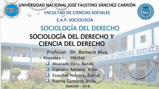 • Ponentes :
 Alvarado Vara, Nataly
 Cipriano Antonio. Rolin
 Esquibel Nolasco, Evelyn
 Rapray Gamarra, Jesús
HUACHO - 2016
UNIVERSIDAD NACIONAL JOSÉ FAUSTINO SÁNCHEZ CARRIÓN
FACULTAD DE CIENCIAS SOCIALES
E.A.P. SOCIOLOGÍA
SOCIOLOGÍA DEL DERECHO
Profesor: Dr. Romero Alva,
Héctor
SOCIOLOGÍA DEL DERECHO Y
CIENCIA DEL DERECHO
 