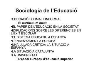 Sociologia de l’Educació
•EDUCACIÓ FORMAL I INFORMAL
    – El currículum ocult
•EL PAPER DE L’EDUCACIÓ EN LA SOCIETAT
•EXPLICACIONS SOBRE LES DIFERÈNCIES EN
L’ÈXIT ESCOLAR
•EL SISTEMA EDUCATIU A ESPANYA
•L’ENSENYAMENT A EUROPA
•UNA ULLADA CRÍTICA: LA SITUACIÓ A
ESPANYA
•LA SITUACIÓ A CATALUNYA
•LA UNIVERSITAT
    – L’espai europeu d’educació superior
 