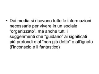 • Dai media si ricevono tutte le informazioni
  necessarie per vivere in un sociale
  “organizzato”, ma anche tutti i
  suggerimenti che “guidano” ai significati
  più profondi e al “non già detto” o all’ignoto
  (l’inconscio e il fantastico)
 