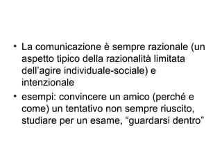 • La comunicazione è sempre razionale (un
  aspetto tipico della razionalità limitata
  dell’agire individuale-sociale) e
  intenzionale
• esempi: convincere un amico (perché e
  come) un tentativo non sempre riuscito,
  studiare per un esame, “guardarsi dentro”
 
