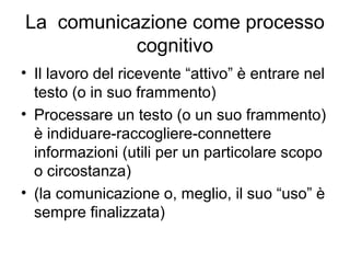 La comunicazione come processo
           cognitivo
• Il lavoro del ricevente “attivo” è entrare nel
  testo (o in suo frammento)
• Processare un testo (o un suo frammento)
  è indiduare-raccogliere-connettere
  informazioni (utili per un particolare scopo
  o circostanza)
• (la comunicazione o, meglio, il suo “uso” è
  sempre finalizzata)
 