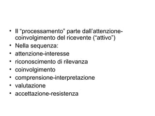 • Il “processamento” parte dall’attenzione-
  coinvolgimento del ricevente (“attivo”)
• Nella sequenza:
• attenzione-interesse
• riconoscimento di rilevanza
• coinvolgimento
• comprensione-interpretazione
• valutazione
• accettazione-resistenza
 
