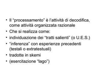 • Il “processamento” è l’attività di decodifica,
  come attività organizzata razionale
• Che si realizza come:
• individuazione dei “tratti salienti” (o U.E.S.)
• “inferenza” con esperienze precedenti
  (testali o extratestuali)
• tradotte in skemi
• (esercitazione “lago”)
 