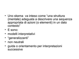 • Uno skema va inteso come “una struttura
  (mentale) adeguata a descrivere una sequenza
  appropriata di azioni (o elementi) in un dato
  contesto”
• E sono:
• modelli interpretativi
• “generalizzanti”
• non neutrali
• guida o orientamento per interpretazioni
  successive
 