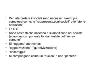 • Per interpretare il sociali sono necessari skemi più
  complessi come: le “rappresentazioni sociali” o le “storie-
  narrazioni”
• Le R.S.
• Sono costrutti che nascono e si modificano nel sociale
  (sono una componente fondamentale del “senso
  comune”
• Si “leggono” attraverso:
• “oggettivazione” (figurativizzazione)
• “ancoraggio”
• Si compongono come un “nucleo” e una “periferia”
 
