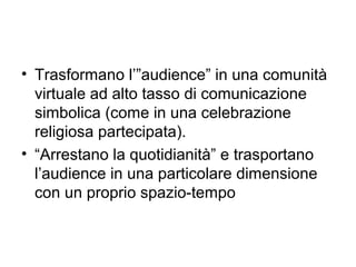 • Trasformano l’”audience” in una comunità
  virtuale ad alto tasso di comunicazione
  simbolica (come in una celebrazione
  religiosa partecipata).
• “Arrestano la quotidianità” e trasportano
  l’audience in una particolare dimensione
  con un proprio spazio-tempo
 