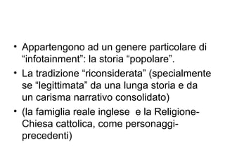 • Appartengono ad un genere particolare di
  “infotainment”: la storia “popolare”.
• La tradizione “riconsiderata” (specialmente
  se “legittimata” da una lunga storia e da
  un carisma narrativo consolidato)
• (la famiglia reale inglese e la Religione-
  Chiesa cattolica, come personaggi-
  precedenti)
 