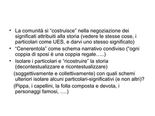 • La comunità si “costruisce” nella negoziazione dei
   significati attribuiti alla storia (vedere le stesse cose, i
   particolari come UES, e darvi uno stesso significato)
• “Cenerentola” come schema narrativo condiviso (“ogni
   coppia di sposi è una coppia regale…..)
• Isolare i particolari e “ricostruire” la storia
   (decontestualizzare e ricontestualizzare)
  (soggettivamente e collettivamente) con quali schemi
   ulteriori isolare alcuni particolari-significativi (e non altri)?
  (Pippa, i capellini, la folla composta e devota, i
   personaggi famosi, ….)
 