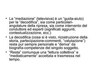 • La “mediazione” (televisiva) è un “guida-aiuto)
  per la “decodifica”, sia come particolari-
  angolature della ripresa, sia come intervento del
  conduttore ed esperti (significati aggiunti,
  contestualizzazione, ecc.)
• La decodifica (cosa si è visto, ricostruzione della
  storia, partecipazione-commenti, “valutazione”)
  resta pur sempre personale e “deriva” da
  biografia-competenze del singolo soggetto.
• “Resta” comunque una “lettura collettiva” e
  “mediaticamente” accettata e trasmessa nel
  tempo.
 