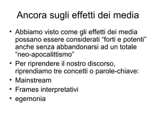 Ancora sugli effetti dei media
• Abbiamo visto come gli effetti dei media
  possano essere considerati “forti e potenti”
  anche senza abbandonarsi ad un totale
  “neo-apocalittismo”
• Per riprendere il nostro discorso,
  riprendiamo tre concetti o parole-chiave:
• Mainstream
• Frames interpretativi
• egemonia
 
