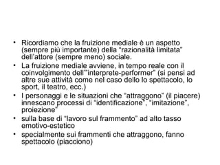 • Ricordiamo che la fruizione mediale è un aspetto
  (sempre più importante) della “razionalità limitata”
  dell’attore (sempre meno) sociale.
• La fruizione mediale avviene, in tempo reale con il
  coinvolgimento dell’”interprete-performer” (si pensi ad
  altre sue attività come nel caso dello lo spettacolo, lo
  sport, il teatro, ecc.)
• I personaggi e le situazioni che “attraggono” (il piacere)
  innescano processi di “identificazione”, “imitazione”,
  proiezione”
• sulla base di “lavoro sul frammento” ad alto tasso
  emotivo-estetico
• specialmente sui frammenti che attraggono, fanno
  spettacolo (piacciono)
 
