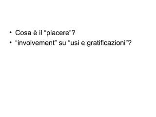 • Cosa è il “piacere”?
• “involvement” su “usi e gratificazioni”?
 