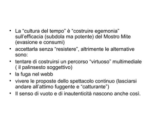 • La “cultura del tempo” è “costruire egemonia”
  sull’efficacia (subdola ma potente) del Mostro Mite
  (evasione e consumi)
• accettarla senza “resistere”, altrimente le alternative
  sono:
• tentare di costruirsi un percorso “virtuoso” multimediale
  ( il palinsesto soggettivo)
• la fuga nel webb
• vivere le proposte dello spettacolo continuo (lasciarsi
  andare all’attimo fuggente e “catturante”)
• Il senso di vuoto e di inautenticità nascono anche così.
 