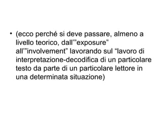• (ecco perché si deve passare, almeno a
  livello teorico, dall’”exposure”
  all’”involvement” lavorando sul “lavoro di
  interpretazione-decodifica di un particolare
  testo da parte di un particolare lettore in
  una determinata situazione)
 