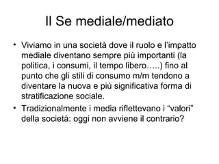 Il Se mediale/mediato
• Viviamo in una società dove il ruolo e l’impatto
  mediale diventano sempre più importanti (la
  politica, i consumi, il tempo libero…..) fino al
  punto che gli stili di consumo m/m tendono a
  diventare la nuova e più significativa forma di
  stratificazione sociale.
• Tradizionalmente i media riflettevano i “valori”
  della società: oggi non avviene il contrario?
 