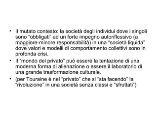 • Il mutato contesto: la società degli individui dove i singoli
  sono “obbligati” ad un forte impegno autoriflessivo (a
  maggiore-minore responsabilità) in una “società liquida”
  dove valori e modelli di comportamento collettivi sono in
  profonda crisi.
• Il “mondo del privato” può essere la tentazione di una
  moderna forma di alienazione o essere il laboratorio di
  una grande trasformazione culturale.
• (per Touraine è nel “privato” che si “sta facendo” la
  “rivoluzione” in una società senza classi e “sfruttati”)
 