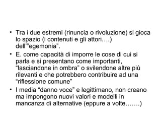 • Tra i due estremi (rinuncia o rivoluzione) si gioca
  lo spazio (i contenuti e gli attori….)
  dell’”egemonia”.
• E. come capacità di imporre le cose di cui si
  parla e si presentano come importanti,
  “lasciandone in ombra” o svilendone altre più
  rilevanti e che potrebbero contribuire ad una
  “riflessione comune”
• I media “danno voce” e legittimano, non creano
  ma impongono nuovi valori e modelli in
  mancanza di alternative (eppure a volte…….)
 