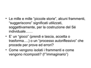 • Le mille e mille “piccole storie”, alcuni frammenti,
  “suggeriscono” significati utilizzati,
  soggettivamente, per la costruzione del Sé
  individuale……
• E’ un “gioco” (prendi e lascia, accetta o
  trasforma….) o un “processo autoriflessivo” che
  procede per prove ed errori?
• Come vengono isolati i frammenti e come
  vengono ricomposti? (l’”immaginario”)
 