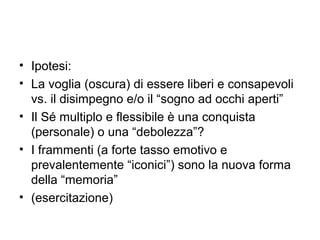 • Ipotesi:
• La voglia (oscura) di essere liberi e consapevoli
  vs. il disimpegno e/o il “sogno ad occhi aperti”
• Il Sé multiplo e flessibile è una conquista
  (personale) o una “debolezza”?
• I frammenti (a forte tasso emotivo e
  prevalentemente “iconici”) sono la nuova forma
  della “memoria”
• (esercitazione)
 