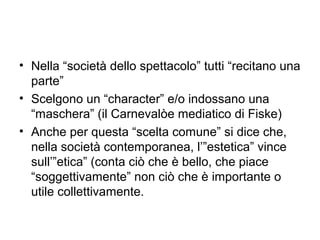 • Nella “società dello spettacolo” tutti “recitano una
  parte”
• Scelgono un “character” e/o indossano una
  “maschera” (il Carnevalòe mediatico di Fiske)
• Anche per questa “scelta comune” si dice che,
  nella società contemporanea, l’”estetica” vince
  sull’”etica” (conta ciò che è bello, che piace
  “soggettivamente” non ciò che è importante o
  utile collettivamente.
 