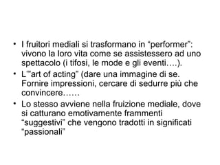 • I fruitori mediali si trasformano in “performer”:
  vivono la loro vita come se assistessero ad uno
  spettacolo (i tifosi, le mode e gli eventi….).
• L’”art of acting” (dare una immagine di se.
  Fornire impressioni, cercare di sedurre più che
  convincere……
• Lo stesso avviene nella fruizione mediale, dove
  si catturano emotivamente frammenti
  “suggestivi” che vengono tradotti in significati
  “passionali”
 