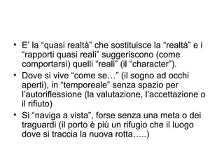 • E’ la “quasi realtà” che sostituisce la “realtà” e i
  “rapporti quasi reali” suggeriscono (come
  comportarsi) quelli “reali” (il “character”).
• Dove si vive “come se…” (il sogno ad occhi
  aperti), in “temporeale” senza spazio per
  l’autoriflessione (la valutazione, l’accettazione o
  il rifiuto)
• Si “naviga a vista”, forse senza una meta o dei
  traguardi (il porto è più un rifugio che il luogo
  dove si traccia la nuova rotta…..)
 