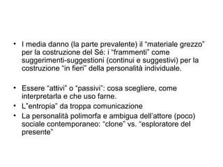 • I media danno (la parte prevalente) il “materiale grezzo”
  per la costruzione del Sé: i “frammenti” come
  suggerimenti-suggestioni (continui e suggestivi) per la
  costruzione “in fieri” della personalità individuale.

• Essere “attivi” o “passivi”: cosa scegliere, come
  interpretarla e che uso farne.
• L”entropia” da troppa comunicazione
• La personalità polimorfa e ambigua dell’attore (poco)
  sociale contemporaneo: “clone” vs. “esploratore del
  presente”
 