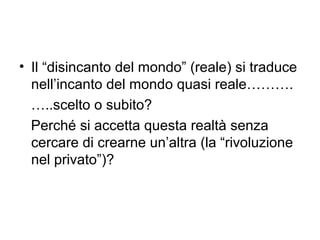 • Il “disincanto del mondo” (reale) si traduce
  nell’incanto del mondo quasi reale……….
  …..scelto o subito?
  Perché si accetta questa realtà senza
  cercare di crearne un’altra (la “rivoluzione
  nel privato”)?
 