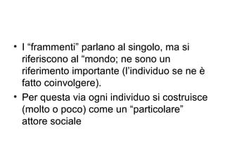 • I “frammenti” parlano al singolo, ma si
  riferiscono al “mondo; ne sono un
  riferimento importante (l’individuo se ne è
  fatto coinvolgere).
• Per questa via ogni individuo si costruisce
  (molto o poco) come un “particolare”
  attore sociale
 