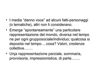 • I media “danno voce” ad alcuni fatti-personaggi
  (o tematiche), altri non li considerano.
• Emerge “spontaneamente” una particolare
  rappresentazione del mondo, diversa nel tempo
  ne per ogni grupposociale/individuo; qualcosa si
  deposita nel tempo….cosa? Valori, credenze
  collettive…….
• Unja rappresentazione parziale, sommaria,
  provvisoria, impressionistica, di parte…….
 